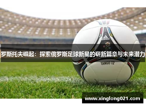 罗斯托夫崛起：探索俄罗斯足球新星的崭新篇章与未来潜力